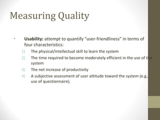 Measuring Quality
• Usability: attempt to quantify “user-friendliness” in terms of
four characteristics:
1) The physical/intellectual skill to learn the system
2) The time required to become moderately efficient in the use of the
system
3) The net increase of productivity
4) A subjective assessment of user attitude toward the system (e.g.,
use of questionnaire).
 