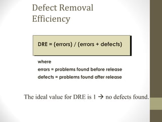Defect Removal
Efficiency
DRE = (errors) / (errors + defects)
where
errors = problems found before release
defects = problems found after release
The ideal value for DRE is 1  no defects found.
 