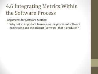 4.6 Integrating Metrics Within
the Software Process
Arguments for Software Metrics:
• Why is it so important to measure the process of software
engineering and the product (software) that it produces?
 
