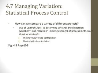 4.7 Managing Variation:
Statistical Process Control
• How can we compare a variety of different projects?
• Use of Control Chart: to determine whether the dispersion
(variability) and “location” (moving average) of process metrics are
stable or unstable.
1) The moving average control chart
2) The individual control chart
Fig. 4.8 Page102
 