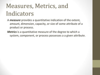 Measures, Metrics, and
Indicators
A measure provides a quantitative indication of the extent,
amount, dimension, capacity, or size of some attribute of a
product or process.
Metrics is a quantitative measure of the degree to which a
system, component, or process possesses a a given attribute.
 