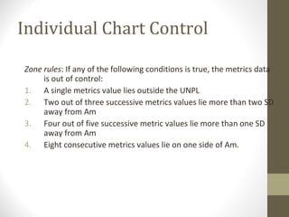 Individual Chart Control
Zone rules: If any of the following conditions is true, the metrics data
is out of control:
1. A single metrics value lies outside the UNPL
2. Two out of three successive metrics values lie more than two SD
away from Am
3. Four out of five successive metric values lie more than one SD
away from Am
4. Eight consecutive metrics values lie on one side of Am.
 