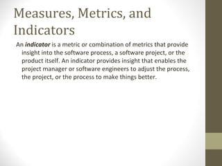 Measures, Metrics, and
Indicators
An indicator is a metric or combination of metrics that provide
insight into the software process, a software project, or the
product itself. An indicator provides insight that enables the
project manager or software engineers to adjust the process,
the project, or the process to make things better.
 