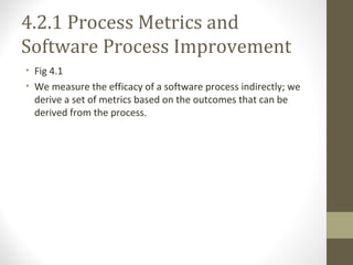 4.2.1 Process Metrics and
Software Process Improvement
• Fig 4.1
• We measure the efficacy of a software process indirectly; we
derive a set of metrics based on the outcomes that can be
derived from the process.
 