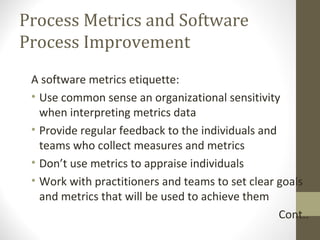 Process Metrics and Software
Process Improvement
A software metrics etiquette:
• Use common sense an organizational sensitivity
when interpreting metrics data
• Provide regular feedback to the individuals and
teams who collect measures and metrics
• Don’t use metrics to appraise individuals
• Work with practitioners and teams to set clear goals
and metrics that will be used to achieve them
Cont..
 