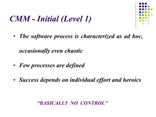 CMM - Initial (Level 1)
“BASICALLY NO CONTROL”
• The software process is characterized as ad hoc,
occasionally even chaotic
• Few processes are defined
• Success depends on individual effort and heroics
 