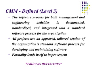 CMM - Defined (Level 3)
• The software process for both management and
engineering activities is documented,
standardized, and integrated into a standard
software process for the organization
• All projects use an approved, tailored version of
the organization’s standard software process for
developing and maintaining software
• Formality lends itself to improvement
“PROCESS DEFINITION”
 