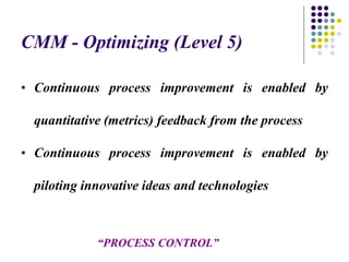 CMM - Optimizing (Level 5)
• Continuous process improvement is enabled by
quantitative (metrics) feedback from the process
• Continuous process improvement is enabled by
piloting innovative ideas and technologies
“PROCESS CONTROL”
 