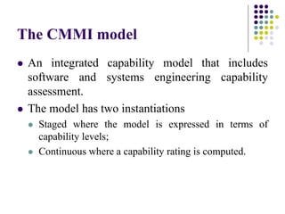 The CMMI model
 An integrated capability model that includes
software and systems engineering capability
assessment.
 The model has two instantiations
 Staged where the model is expressed in terms of
capability levels;
 Continuous where a capability rating is computed.
 