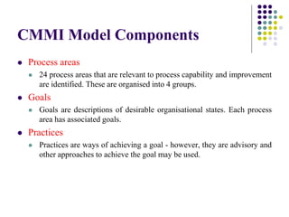 CMMI Model Components
 Process areas
 24 process areas that are relevant to process capability and improvement
are identified. These are organised into 4 groups.
 Goals
 Goals are descriptions of desirable organisational states. Each process
area has associated goals.
 Practices
 Practices are ways of achieving a goal - however, they are advisory and
other approaches to achieve the goal may be used.
 