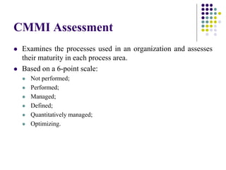 CMMI Assessment
 Examines the processes used in an organization and assesses
their maturity in each process area.
 Based on a 6-point scale:
 Not performed;
 Performed;
 Managed;
 Defined;
 Quantitatively managed;
 Optimizing.
 