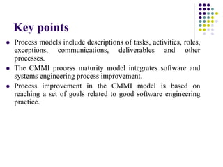  Process models include descriptions of tasks, activities, roles,
exceptions, communications, deliverables and other
processes.
 The CMMI process maturity model integrates software and
systems engineering process improvement.
 Process improvement in the CMMI model is based on
reaching a set of goals related to good software engineering
practice.
Key points
 