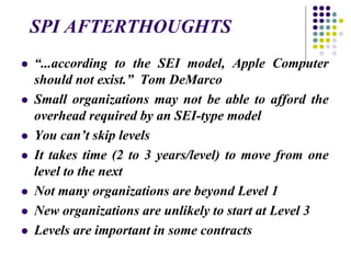 SPI AFTERTHOUGHTS
 “...according to the SEI model, Apple Computer
should not exist.” Tom DeMarco
 Small organizations may not be able to afford the
overhead required by an SEI-type model
 You can’t skip levels
 It takes time (2 to 3 years/level) to move from one
level to the next
 Not many organizations are beyond Level 1
 New organizations are unlikely to start at Level 3
 Levels are important in some contracts
 