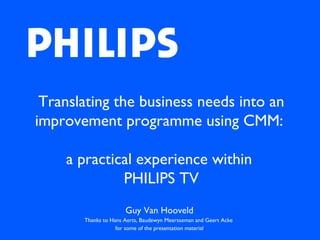 Translating the business needs into an improvement programme using CMM:  a practical experience within  PHILIPS TV Guy Van Hooveld Thanks to Hans Aerts, Baudewyn Meersseman and Geert Acke  for some of the presentation material 