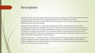 Description
Software Industry has technically advanced a lot and new methods and techniques dominates the
industry by every new day. In this changing world the heavy weight processes and
models/standards are more of rituals than contributing factors. The industry needs lighter, faster to
deliver processes with high quality.
Software Process Maturity+ is a framework designed with the understanding of the current
technology advancements and lighter processes in mind. This framework consists of Processes for
Development, maintenance and Agile development lifecycles. It also consists of Practices relevant
to these areas under each processes. This framework offers maturity levels that are natural in a
organizations’ growth. Every start up organization would expected to naturally adopt processes in a
manner, in which its described in this framework.
Apart from that the “+” symbol indicates, that first time Non functional aspects of processes and
business alignment Study is added as part of a framework in a detailed manner with sufficient
insights. Though there are models which has similar concept of Business alignment study, but they
don’t have them at lesser maturity levels.
 