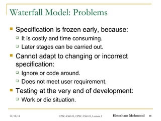 Waterfall Model: Problems 
 Specification is frozen early, because: 
 It is costly and time consuming. 
 Later stages can be carried out. 
 Cannot adapt to changing or incorrect 
specification: 
 Ignore or code around. 
 Does not meet user requirement. 
 Testing at the very end of development: 
 Work or die situation. 
11/18/14 CPSC-4360-01, CPSC-5360-01, Lecture 2 Ehtesham Mehmood 10 
 