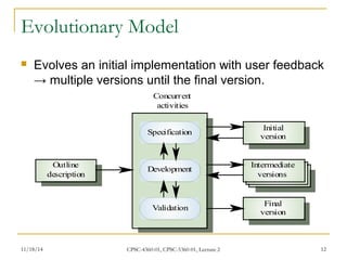 Evolutionary Model 
 Evolves an initial implementation with user feedback 
→ multiple versions until the final version. 
Concurrent 
activities 
Specification Initial 
version 
Development Intermediate 
versions 
Validation Final 
version 
Outline 
description 
11/18/14 CPSC-4360-01, CPSC-5360-01, Lecture 2 12 
 