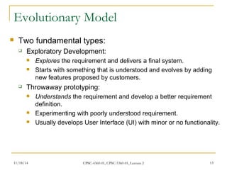 Evolutionary Model 
 Two fundamental types: 
 Exploratory Development: 
 Explores the requirement and delivers a final system. 
 Starts with something that is understood and evolves by adding 
new features proposed by customers. 
 Throwaway prototyping: 
 Understands the requirement and develop a better requirement 
definition. 
 Experimenting with poorly understood requirement. 
 Usually develops User Interface (UI) with minor or no functionality. 
11/18/14 CPSC-4360-01, CPSC-5360-01, Lecture 2 13 
 