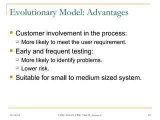 Evolutionary Model: Advantages 
 Customer involvement in the process: 
 More likely to meet the user requirement. 
 Early and frequent testing: 
 More likely to identify problems. 
 Lower risk. 
 Suitable for small to medium sized system. 
11/18/14 CPSC-4360-01, CPSC-5360-01, Lecture 2 14 
 