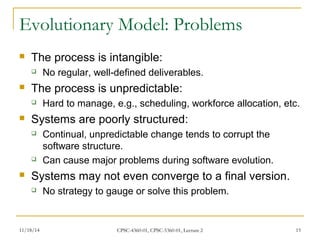 Evolutionary Model: Problems 
 The process is intangible: 
 No regular, well-defined deliverables. 
 The process is unpredictable: 
 Hard to manage, e.g., scheduling, workforce allocation, etc. 
 Systems are poorly structured: 
 Continual, unpredictable change tends to corrupt the 
software structure. 
 Can cause major problems during software evolution. 
 Systems may not even converge to a final version. 
 No strategy to gauge or solve this problem. 
11/18/14 CPSC-4360-01, CPSC-5360-01, Lecture 2 15 
 