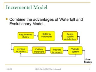 Incremental Model 
 Combine the advantages of Waterfall and 
Evolutionary Model. 
Requirements 
Outline 
Split into 
increments 
Design 
System 
Architecture 
Develop 
Increment 
Validate 
Increment 
Integrate 
Increment 
Validate 
System 
Final 
System 
11/18/14 CPSC-4360-01, CPSC-5360-01, Lecture 2 16 
 