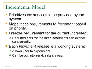 Incremental Model 
 Prioritizes the services to be provided by the 
system. 
 Maps these requirements to Increment based 
on priority. 
 Freezes requirement for the current Increment. 
 Requirements for the later increments can evolve 
concurrently. 
 Each Increment release is a working system: 
 Allows user to experiment. 
 Can be put into service right away. 
11/18/14 CPSC-4360-01, CPSC-5360-01, Lecture 2 18 
 