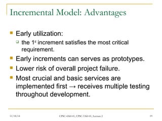 Incremental Model: Advantages 
 Early utilization: 
 the 1st increment satisfies the most critical 
requirement. 
 Early increments can serves as prototypes. 
 Lower risk of overall project failure. 
 Most crucial and basic services are 
implemented first → receives multiple testing 
throughout development. 
11/18/14 CPSC-4360-01, CPSC-5360-01, Lecture 2 19 
 