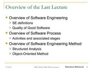 Overview of the Last Lecture 
 Overview of Software Engineering 
 SE definitions 
 Quality of Good Software 
 Overview of Software Process 
 Activities and associated stages 
 Overview of Software Engineering Method 
 Structured Analysis 
 Object-Oriented Method 
11/18/14 CPSC-4360-01, CPSC-5360-01, Lecture 2 Ehtesham Mehmood 2 
 