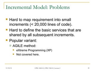 Incremental Model: Problems 
 Hard to map requirement into small 
increments (< 20,000 lines of code). 
 Hard to define the basic services that are 
shared by all subsequent increments. 
 Popular variant: 
 AGILE method: 
 eXtreme Programming (XP) 
 Not covered here. 
11/18/14 CPSC-4360-01, CPSC-5360-01, Lecture 2 20 
 