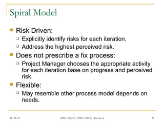 Spiral Model 
 Risk Driven: 
 Explicitly identify risks for each iteration. 
 Address the highest perceived risk. 
 Does not prescribe a fix process: 
 Project Manager chooses the appropriate activity 
for each iteration base on progress and perceived 
risk. 
 Flexible: 
 May resemble other process model depends on 
needs. 
11/18/14 CPSC-4360-01, CPSC-5360-01, Lecture 2 23 
 
