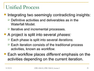 Unified Process 
 Integrating two seemingly contradicting insights: 
 Definitive activities and deliverables as in the 
Waterfall Model. 
 Iterative and incremental processes. 
 A project is split into several phases: 
 Each phase is split into several iterations. 
 Each iteration consists of the traditional process 
activities, known as workflow. 
 Each workflow places different emphasis on the 
activities depending on the current iteration. 
11/18/14 CPSC-4360-01, CPSC-5360-01, Lecture 2 25 
 