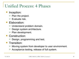 Unified Process: 4 Phases 
 Inception: 
 Plan the project. 
 Evaluate risk. 
 Elaboration: 
 Understand problem domain. 
 Design system architecture. 
 Plan development. 
 Construction: 
 Design, programming and test. 
 Transition: 
 Moving system from developer to user environment. 
 Acceptance testing, release of full system. 
11/18/14 CPSC-4360-01, CPSC-5360-01, Lecture 2 26 
 