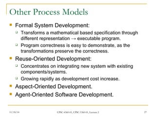 Other Process Models 
 Formal System Development: 
 Transforms a mathematical based specification through 
different representation → executable program. 
 Program correctness is easy to demonstrate, as the 
transformations preserve the correctness. 
 Reuse-Oriented Development: 
 Concentrates on integrating new system with existing 
components/systems. 
 Growing rapidly as development cost increase. 
 Aspect-Oriented Development. 
 Agent-Oriented Software Development. 
11/18/14 CPSC-4360-01, CPSC-5360-01, Lecture 2 27 
 