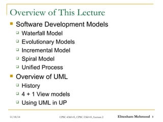 Overview of This Lecture 
 Software Development Models 
 Waterfall Model 
 Evolutionary Models 
 Incremental Model 
 Spiral Model 
 Unified Process 
 Overview of UML 
 History 
 4 + 1 View models 
 Using UML in UP 
11/18/14 CPSC-4360-01, CPSC-5360-01, Lecture 2 Ehtesham Mehmood 3 
 