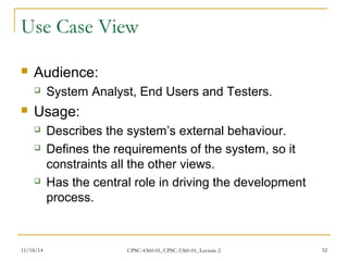 Use Case View 
 Audience: 
 System Analyst, End Users and Testers. 
 Usage: 
 Describes the system’s external behaviour. 
 Defines the requirements of the system, so it 
constraints all the other views. 
 Has the central role in driving the development 
process. 
11/18/14 CPSC-4360-01, CPSC-5360-01, Lecture 2 32 
 