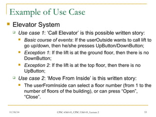 Example of Use Case 
 Elevator System 
 Use case 1: ‘Call Elevator’ is this possible written story: 
 Basic course of events: If the userOutside wants to call lift to 
go up/down, then he/she presses UpButton/DownButton; 
 Exception 1: If the lift is at the ground floor, then there is no 
DownButton; 
 Exception 2: If the lift is at the top floor, then there is no 
UpButton; 
 Use case 2: ‘Move From Inside’ is this written story: 
 The userFromInside can select a floor number (from 1 to the 
number of floors of the building), or can press “Open”, 
“Close”. 
11/18/14 CPSC-4360-01, CPSC-5360-01, Lecture 2 33 
 