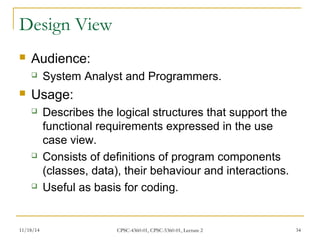 Design View 
 Audience: 
 System Analyst and Programmers. 
 Usage: 
 Describes the logical structures that support the 
functional requirements expressed in the use 
case view. 
 Consists of definitions of program components 
(classes, data), their behaviour and interactions. 
 Useful as basis for coding. 
11/18/14 CPSC-4360-01, CPSC-5360-01, Lecture 2 34 
 