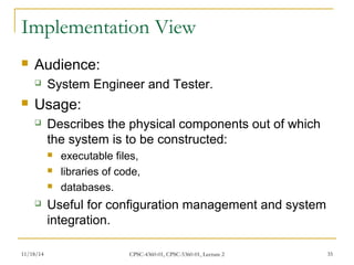 Implementation View 
 Audience: 
 System Engineer and Tester. 
 Usage: 
 Describes the physical components out of which 
the system is to be constructed: 
 executable files, 
 libraries of code, 
 databases. 
 Useful for configuration management and system 
integration. 
11/18/14 CPSC-4360-01, CPSC-5360-01, Lecture 2 35 
 
