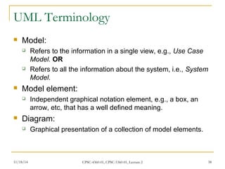UML Terminology 
 Model: 
 Refers to the information in a single view, e.g., Use Case 
Model. OR 
 Refers to all the information about the system, i.e., System 
Model. 
 Model element: 
 Independent graphical notation element, e.g., a box, an 
arrow, etc, that has a well defined meaning. 
 Diagram: 
 Graphical presentation of a collection of model elements. 
11/18/14 CPSC-4360-01, CPSC-5360-01, Lecture 2 38 
 