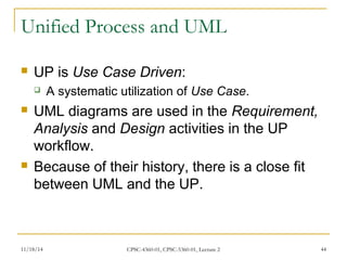 Unified Process and UML 
 UP is Use Case Driven: 
 A systematic utilization of Use Case. 
 UML diagrams are used in the Requirement, 
Analysis and Design activities in the UP 
workflow. 
 Because of their history, there is a close fit 
between UML and the UP. 
11/18/14 CPSC-4360-01, CPSC-5360-01, Lecture 2 44 
 