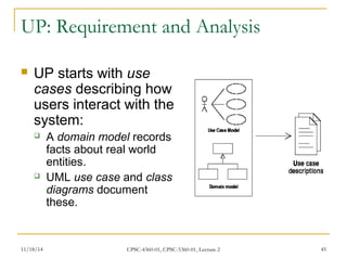 UP: Requirement and Analysis 
 UP starts with use 
cases describing how 
users interact with the 
system: 
 A domain model records 
facts about real world 
entities. 
 UML use case and class 
diagrams document 
these. 
11/18/14 CPSC-4360-01, CPSC-5360-01, Lecture 2 45 
 