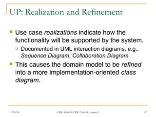 UP: Realization and Refinement 
 Use case realizations indicate how the 
functionality will be supported by the system. 
 Documented in UML interaction diagrams, e.g., 
Sequence Diagram, Collaboration Diagram. 
 This causes the domain model to be refined 
into a more implementation-oriented class 
diagram. 
11/18/14 CPSC-4360-01, CPSC-5360-01, Lecture 2 47 
 