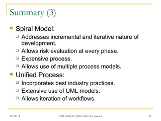 Summary (3) 
 Spiral Model: 
 Addresses incremental and iterative nature of 
development. 
 Allows risk evaluation at every phase. 
 Expensive process. 
 Allows use of multiple process models. 
 Unified Process: 
 Incorporates best industry practices. 
 Extensive use of UML models. 
 Allows iteration of workflows. 
11/18/14 CPSC-4360-01, CPSC-5360-01, Lecture 2 51 
 