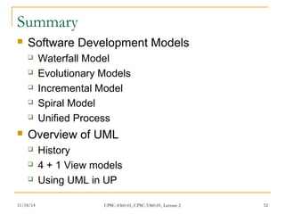 Summary 
 Software Development Models 
 Waterfall Model 
 Evolutionary Models 
 Incremental Model 
 Spiral Model 
 Unified Process 
 Overview of UML 
 History 
 4 + 1 View models 
 Using UML in UP 
11/18/14 CPSC-4360-01, CPSC-5360-01, Lecture 2 52 
 