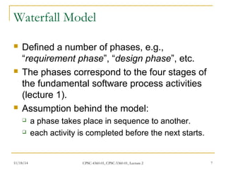 Waterfall Model 
 Defined a number of phases, e.g., 
“requirement phase”, “design phase”, etc. 
 The phases correspond to the four stages of 
the fundamental software process activities 
(lecture 1). 
 Assumption behind the model: 
 a phase takes place in sequence to another. 
 each activity is completed before the next starts. 
11/18/14 CPSC-4360-01, CPSC-5360-01, Lecture 2 7 
 