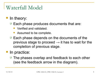Waterfall Model 
 In theory: 
 Each phase produces documents that are: 
 Verified and validated. 
 Assumed to be complete. 
 Each phase depends on the documents of the 
previous stage to proceed → it has to wait for the 
completion of previous stage. 
 In practice: 
 The phases overlap and feedback to each other 
(see the feedback arrow in the diagram). 
11/18/14 CPSC-4360-01, CPSC-5360-01, Lecture 2 8 
 