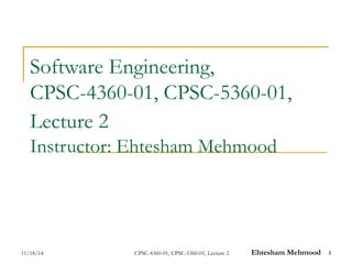 Software Engineering, 
CPSC-4360-01, CPSC-5360-01, 
Lecture 2 
Instructor: Ehtesham Mehmood 
11/18/14 CPSC-4360-01, CPSC-5360-01, Lecture 2 Ehtesham Mehmood 1 
 