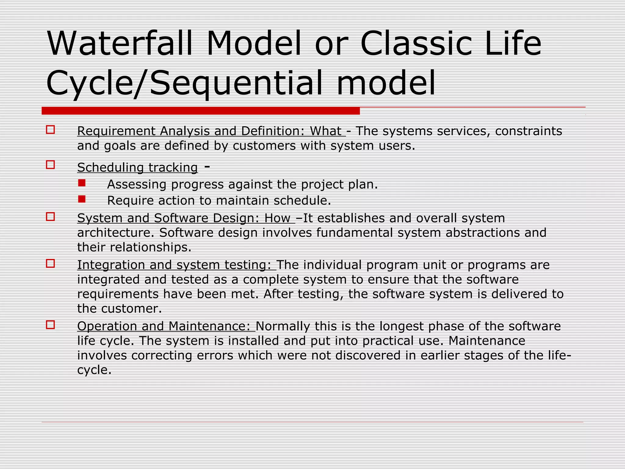 Waterfall Model or Classic Life
Cycle/Sequential model
 Requirement Analysis and Definition: What - The systems services, constraints
and goals are defined by customers with system users.
 Scheduling tracking -
 Assessing progress against the project plan.
 Require action to maintain schedule.
 System and Software Design: How –It establishes and overall system
architecture. Software design involves fundamental system abstractions and
their relationships.
 Integration and system testing: The individual program unit or programs are
integrated and tested as a complete system to ensure that the software
requirements have been met. After testing, the software system is delivered to
the customer.
 Operation and Maintenance: Normally this is the longest phase of the software
life cycle. The system is installed and put into practical use. Maintenance
involves correcting errors which were not discovered in earlier stages of the life-
cycle.
 