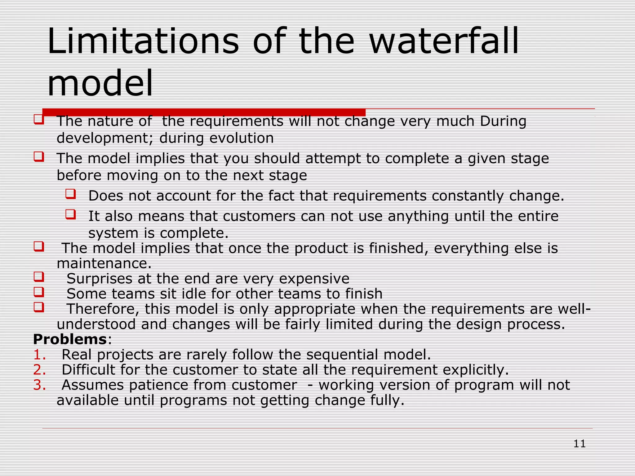 11
Limitations of the waterfall
model
 The nature of the requirements will not change very much During
development; during evolution
 The model implies that you should attempt to complete a given stage
before moving on to the next stage
 Does not account for the fact that requirements constantly change.
 It also means that customers can not use anything until the entire
system is complete.
 The model implies that once the product is finished, everything else is
maintenance.
 Surprises at the end are very expensive
 Some teams sit idle for other teams to finish
 Therefore, this model is only appropriate when the requirements are well-
understood and changes will be fairly limited during the design process.
Problems:
1. Real projects are rarely follow the sequential model.
2. Difficult for the customer to state all the requirement explicitly.
3. Assumes patience from customer - working version of program will not
available until programs not getting change fully.
 