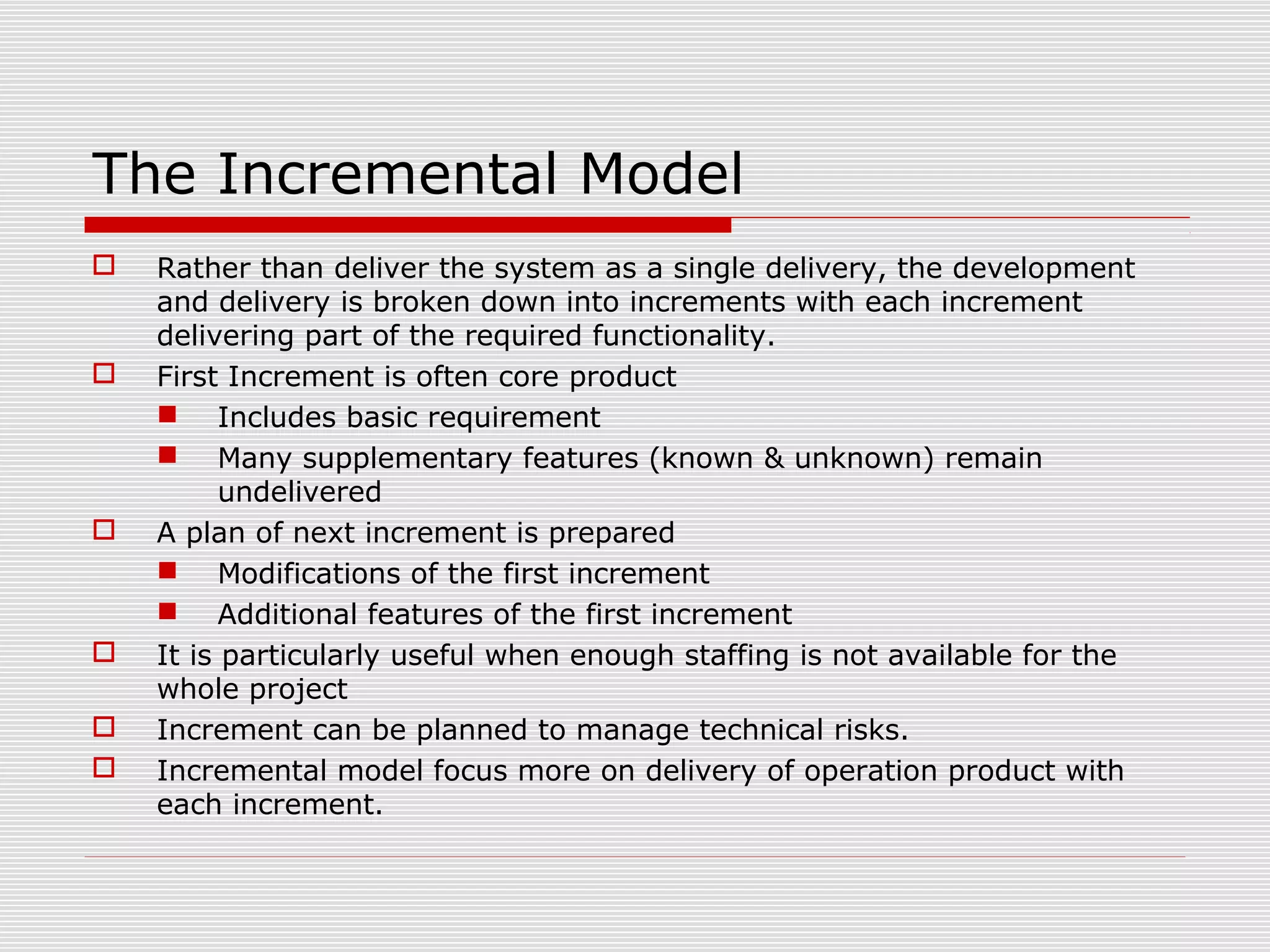  Rather than deliver the system as a single delivery, the development
and delivery is broken down into increments with each increment
delivering part of the required functionality.
 First Increment is often core product
 Includes basic requirement
 Many supplementary features (known & unknown) remain
undelivered
 A plan of next increment is prepared
 Modifications of the first increment
 Additional features of the first increment
 It is particularly useful when enough staffing is not available for the
whole project
 Increment can be planned to manage technical risks.
 Incremental model focus more on delivery of operation product with
each increment.
The Incremental Model
 